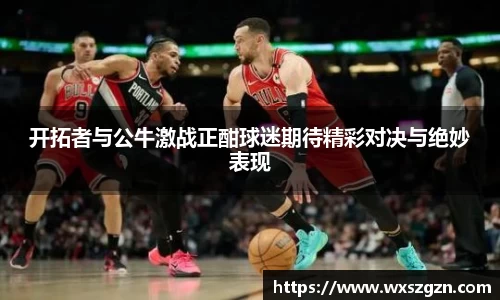 开拓者与公牛激战正酣球迷期待精彩对决与绝妙表现