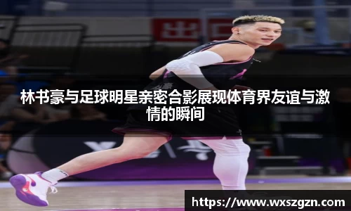 林书豪与足球明星亲密合影展现体育界友谊与激情的瞬间